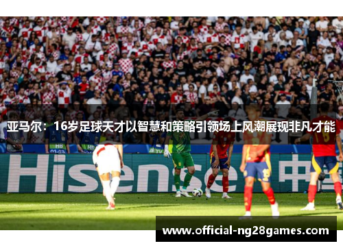 亚马尔：16岁足球天才以智慧和策略引领场上风潮展现非凡才能