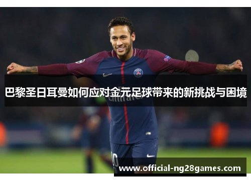 巴黎圣日耳曼如何应对金元足球带来的新挑战与困境