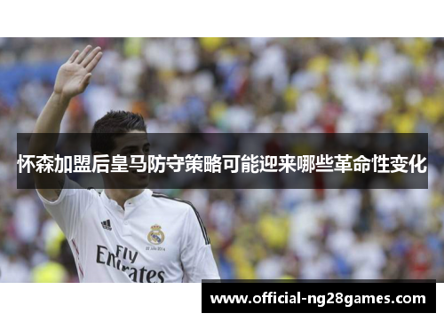 怀森加盟后皇马防守策略可能迎来哪些革命性变化