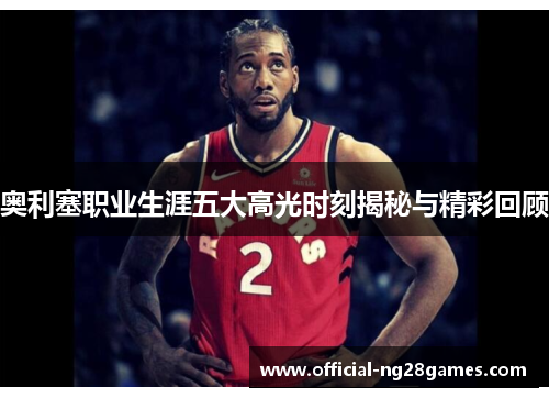 奥利塞职业生涯五大高光时刻揭秘与精彩回顾