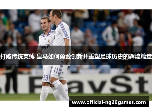 打破传统束缚 皇马如何勇敢创新并重塑足球历史的辉煌篇章