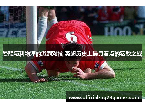 曼联与利物浦的激烈对抗 英超历史上最具看点的宿敌之战