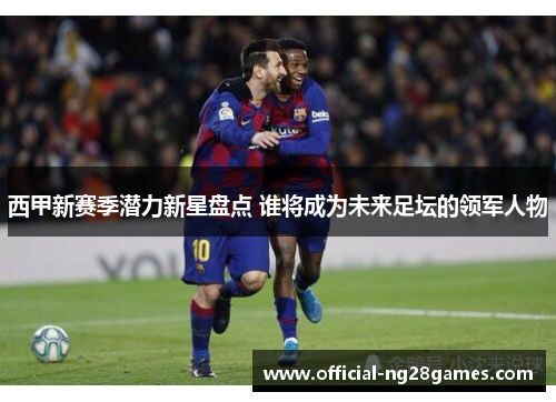 西甲新赛季潜力新星盘点 谁将成为未来足坛的领军人物