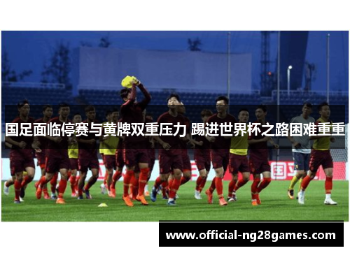 国足面临停赛与黄牌双重压力 踢进世界杯之路困难重重