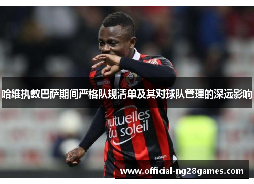 哈维执教巴萨期间严格队规清单及其对球队管理的深远影响