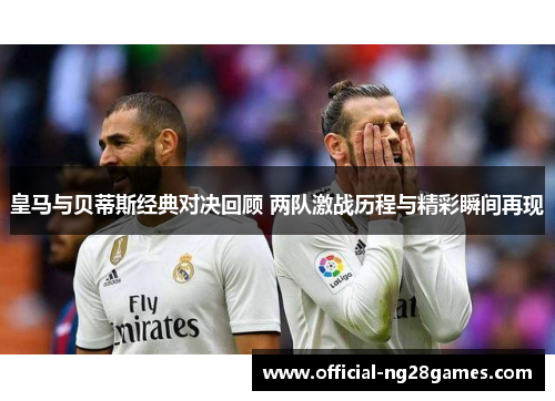 皇马与贝蒂斯经典对决回顾 两队激战历程与精彩瞬间再现
