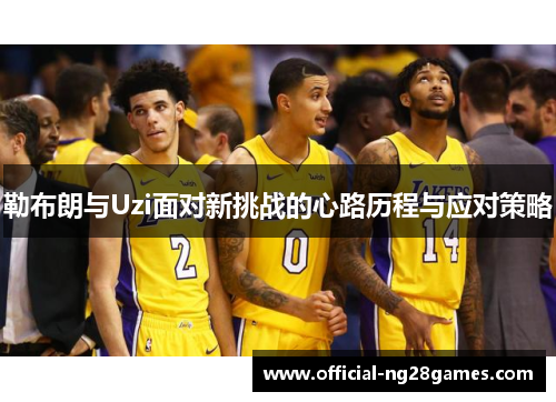 勒布朗与Uzi面对新挑战的心路历程与应对策略