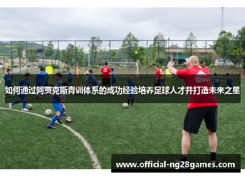 如何通过阿贾克斯青训体系的成功经验培养足球人才并打造未来之星