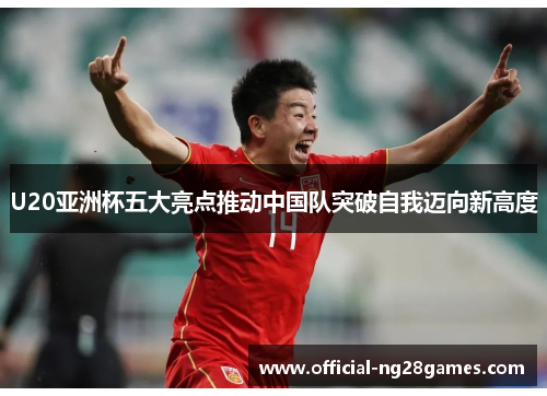 U20亚洲杯五大亮点推动中国队突破自我迈向新高度