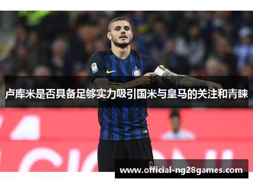 卢库米是否具备足够实力吸引国米与皇马的关注和青睐