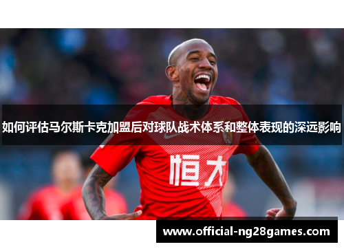 如何评估马尔斯卡克加盟后对球队战术体系和整体表现的深远影响