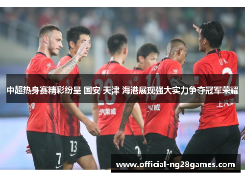中超热身赛精彩纷呈 国安 天津 海港展现强大实力争夺冠军荣耀