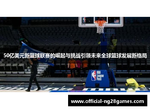 50亿美元新篮球联赛的崛起与挑战引领未来全球篮球发展新格局