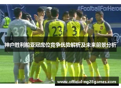 神户胜利船亚冠席位竞争优势解析及未来前景分析