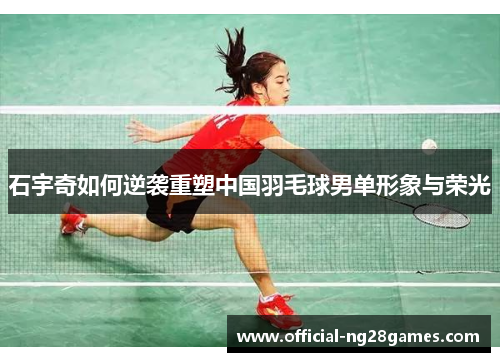 石宇奇如何逆袭重塑中国羽毛球男单形象与荣光