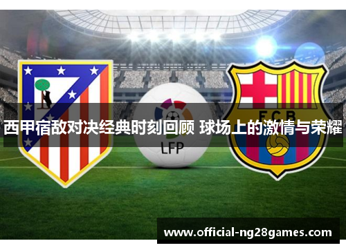 西甲宿敌对决经典时刻回顾 球场上的激情与荣耀
