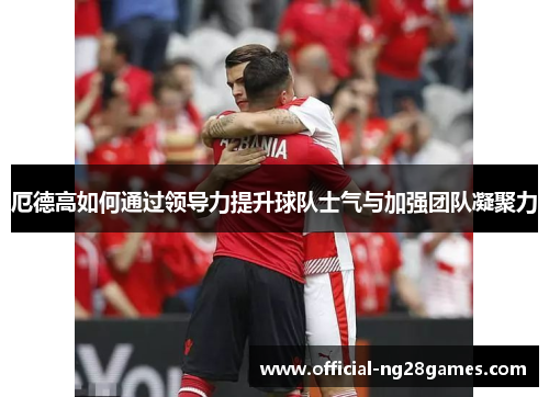 厄德高如何通过领导力提升球队士气与加强团队凝聚力
