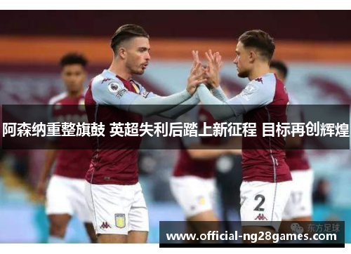 阿森纳重整旗鼓 英超失利后踏上新征程 目标再创辉煌