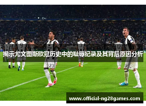揭示尤文图斯欧冠历史中的耻辱纪录及其背后原因分析