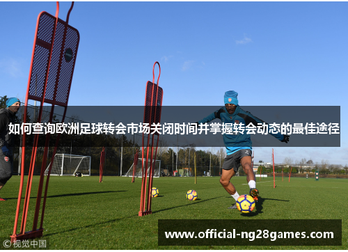 如何查询欧洲足球转会市场关闭时间并掌握转会动态的最佳途径