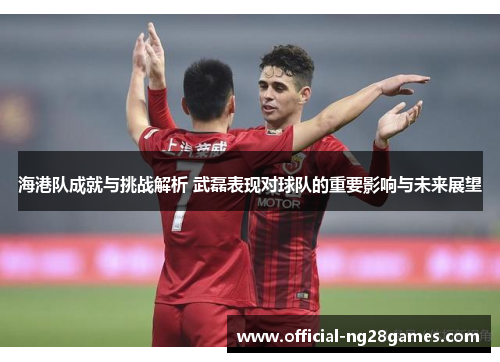海港队成就与挑战解析 武磊表现对球队的重要影响与未来展望