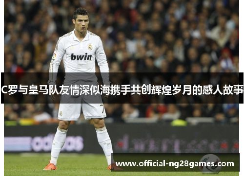 C罗与皇马队友情深似海携手共创辉煌岁月的感人故事