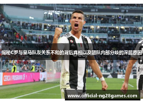 揭秘C罗与皇马队友关系不和的背后真相以及团队内部分歧的深层原因