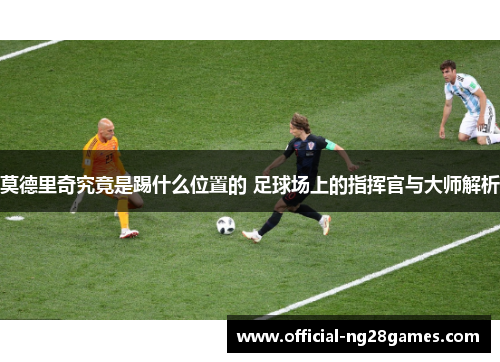 莫德里奇究竟是踢什么位置的 足球场上的指挥官与大师解析