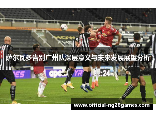 萨尔瓦多告别广州队深层意义与未来发展展望分析
