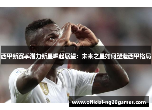 西甲新赛季潜力新星崛起展望：未来之星如何塑造西甲格局