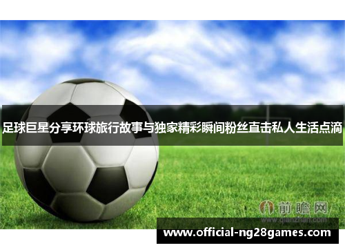 足球巨星分享环球旅行故事与独家精彩瞬间粉丝直击私人生活点滴