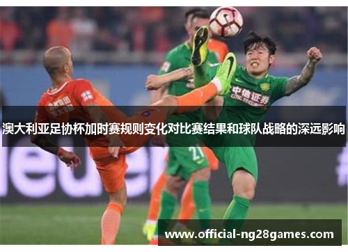 澳大利亚足协杯加时赛规则变化对比赛结果和球队战略的深远影响