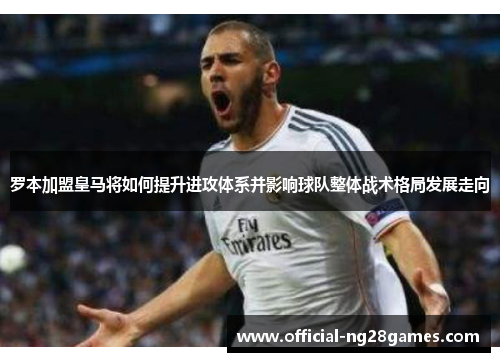 罗本加盟皇马将如何提升进攻体系并影响球队整体战术格局发展走向