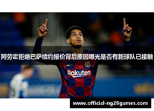 阿劳霍拒绝巴萨续约报价背后原因曝光是否有新球队已接触