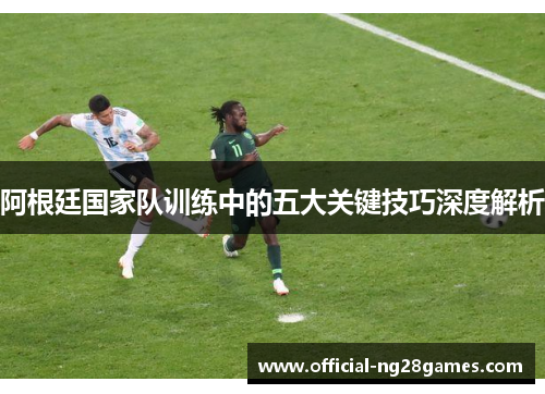阿根廷国家队训练中的五大关键技巧深度解析